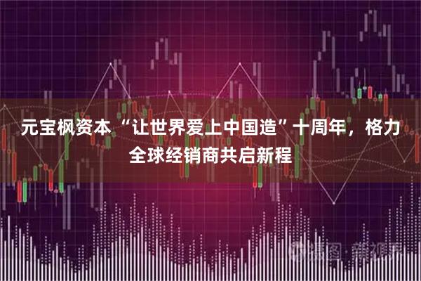 元宝枫资本 “让世界爱上中国造”十周年，格力全球经销商共启新程