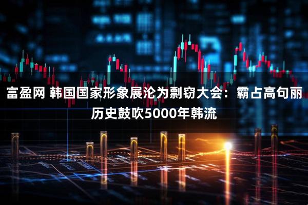 富盈网 韩国国家形象展沦为剽窃大会：霸占高句丽历史鼓吹5000年韩流