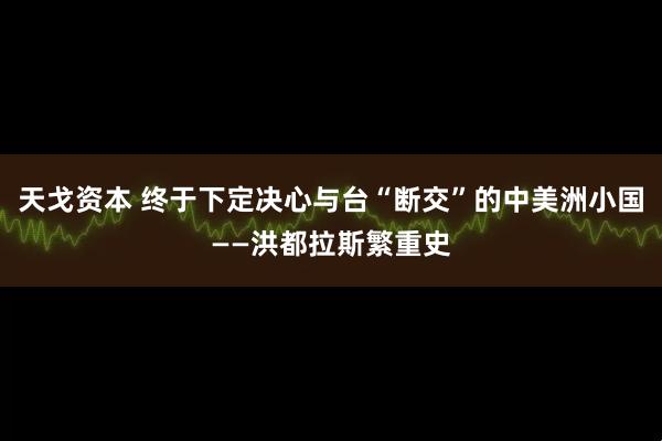 天戈资本 终于下定决心与台“断交”的中美洲小国——洪都拉斯繁重史