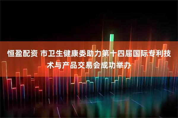 恒盈配资 市卫生健康委助力第十四届国际专利技术与产品交易会成功举办