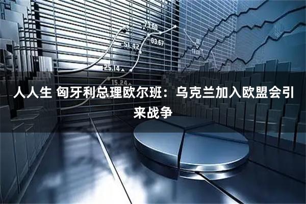 人人生 匈牙利总理欧尔班：乌克兰加入欧盟会引来战争