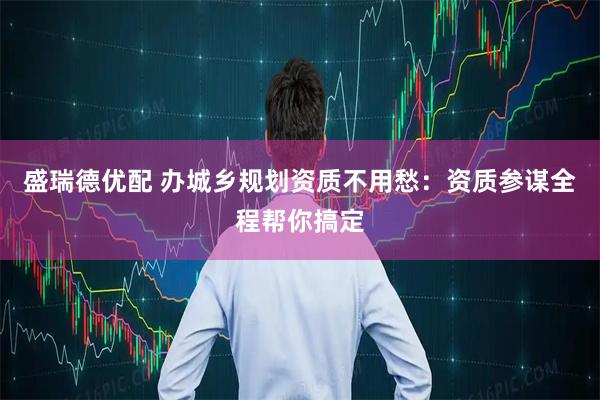 盛瑞德优配 办城乡规划资质不用愁：资质参谋全程帮你搞定