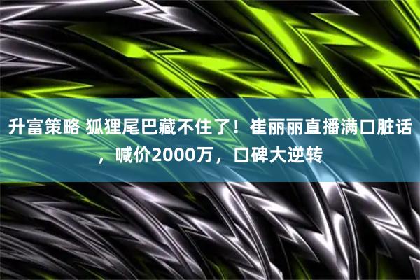 升富策略 狐狸尾巴藏不住了！崔丽丽直播满口脏话，喊价2000万，口碑大逆转