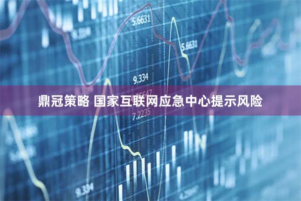 鼎冠策略 国家互联网应急中心提示风险