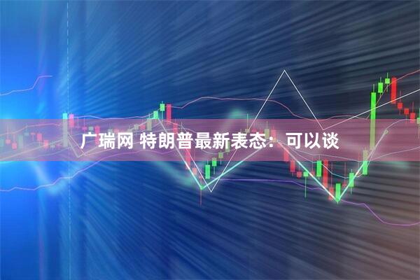 广瑞网 特朗普最新表态：可以谈
