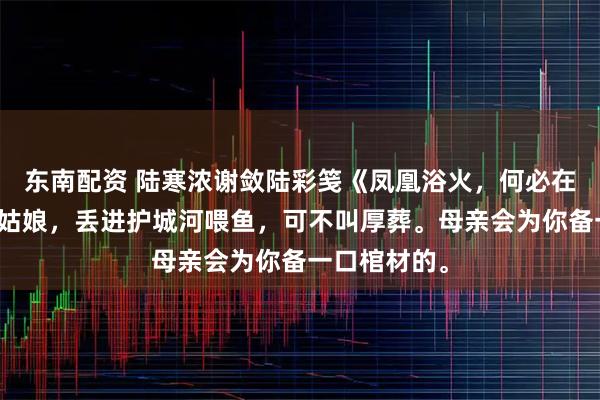 东南配资 陆寒浓谢敛陆彩笺《凤凰浴火，何必在意羽毛》傻姑娘，丢进护城河喂鱼，可不叫厚葬。母亲会为你备一口棺材的。