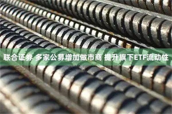 联合证券 多家公募增加做市商 提升旗下ETF流动性