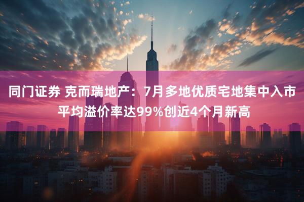 同门证券 克而瑞地产：7月多地优质宅地集中入市 平均溢价率达99%创近4个月新高