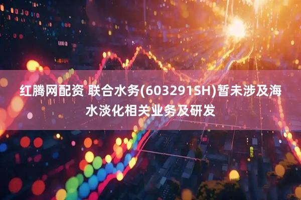 红腾网配资 联合水务(603291SH)暂未涉及海水淡化相关业务及研发