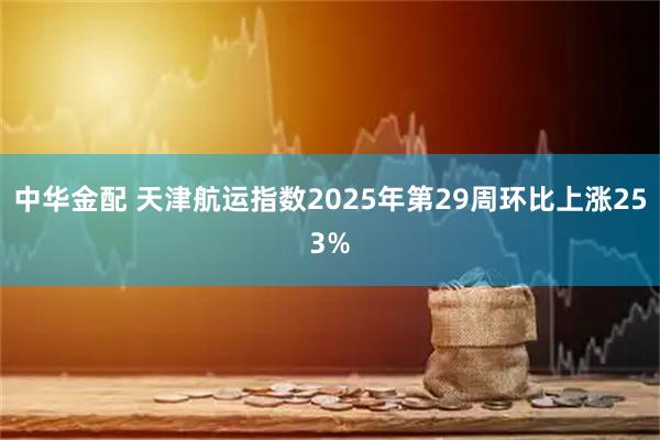 中华金配 天津航运指数2025年第29周环比上涨253%