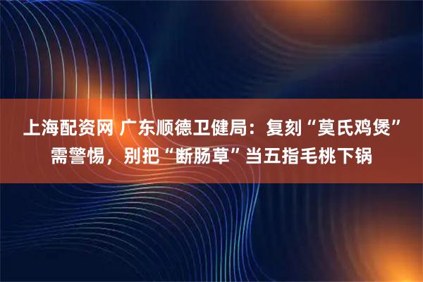 上海配资网 广东顺德卫健局：复刻“莫氏鸡煲”需警惕，别把“断肠草”当五指毛桃下锅
