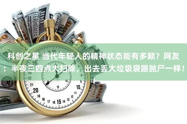 科创之星 当代年轻人的精神状态能有多颠？网友：半夜三四点大扫除，出去丢大垃圾袋跟抛尸一样！