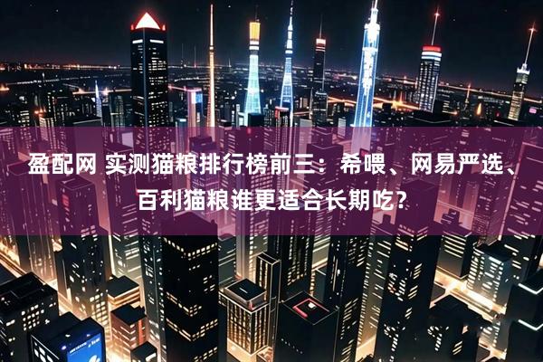 盈配网 实测猫粮排行榜前三：希喂、网易严选、百利猫粮谁更适合长期吃？
