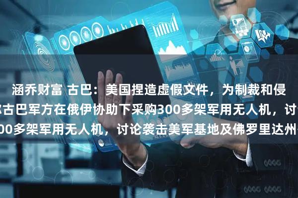 涵乔财富 古巴：美国捏造虚假文件，为制裁和侵略找借口；此前美媒称古巴军方在俄伊协助下采购300多架军用无人机，讨论袭击美军基地及佛罗里达州等