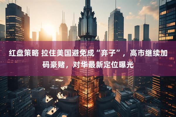 红盘策略 拉住美国避免成“弃子”，高市继续加码豪赌，对华最新定位曝光