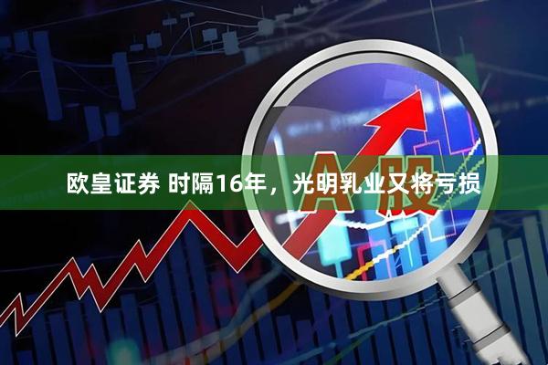 欧皇证券 时隔16年，光明乳业又将亏损