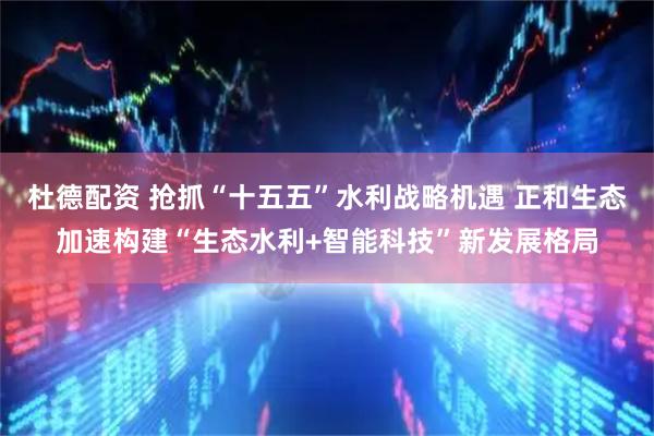 杜德配资 抢抓“十五五”水利战略机遇 正和生态加速构建“生态水利+智能科技”新发展格局