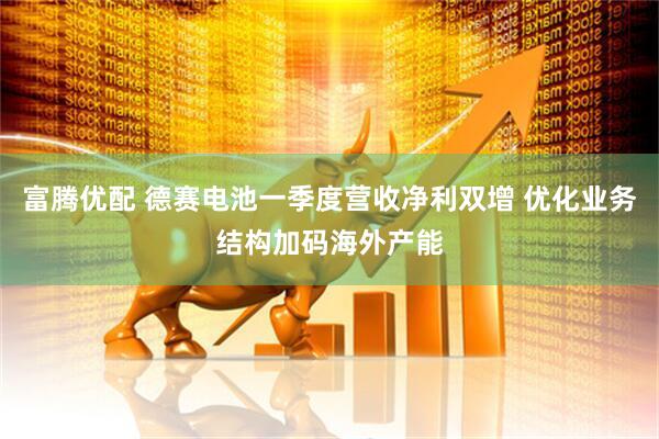 富腾优配 德赛电池一季度营收净利双增 优化业务结构加码海外产能